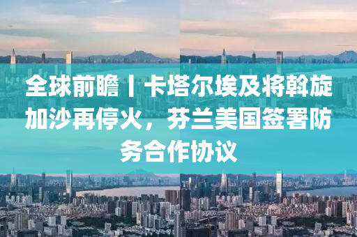 全球前瞻丨卡塔尔埃及将斡旋加沙再停火，芬兰美国签署防务合作协议