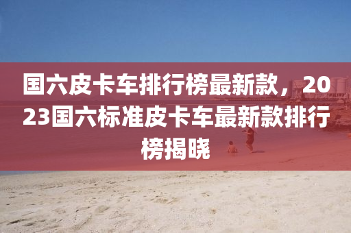 国六皮卡车排行榜最新款，2023国六标准皮卡车最新款排行榜揭晓