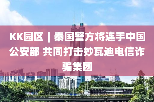 KK园区︱泰国警方将连手中国公安部 共同打击妙瓦迪电信诈骗集团