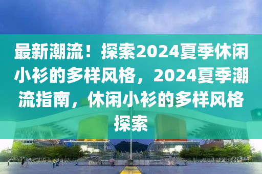 最新潮流！探索2024夏季休闲小衫的多样风格，2024夏季潮流指南，休闲小衫的多样风格探索