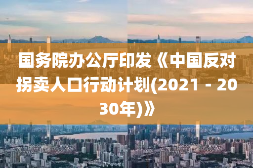 国务院办公厅印发《中国反对拐卖人口行动计划(2021－2030年)》
