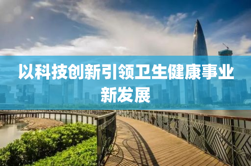 以科技创新引领卫生健康事业新发展