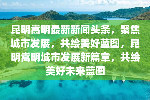 昆明嵩明最新新闻头条，聚焦城市发展，共绘美好蓝图，昆明嵩明城市发展新篇章，共绘美好未来蓝图