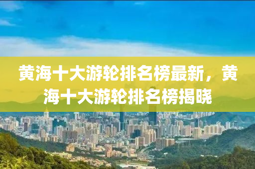 黄海十大游轮排名榜最新，黄海十大游轮排名榜揭晓