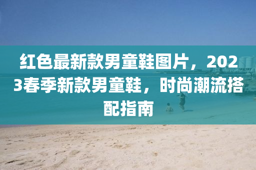 红色最新款男童鞋图片，2023春季新款男童鞋，时尚潮流搭配指南