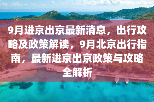 9月进京出京最新消息，出行攻略及政策解读，9月北京出行指南，最新进京出京政策与攻略全解析