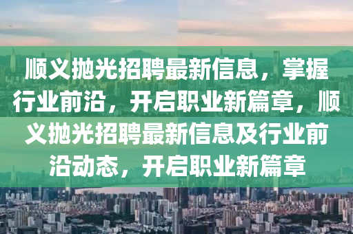 顺义抛光招聘最新信息，掌握行业前沿，开启职业新篇章，顺义抛光招聘最新信息及行业前沿动态，开启职业新篇章