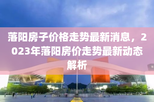 落阳房子价格走势最新消息，2023年落阳房价走势最新动态解析