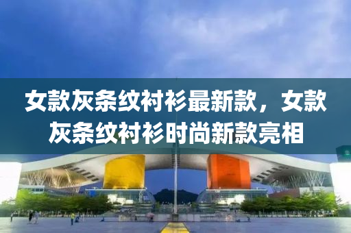 女款灰条纹衬衫最新款，女款灰条纹衬衫时尚新款亮相