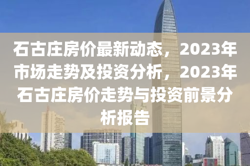 石古庄房价最新动态，2023年市场走势及投资分析，2023年石古庄房价走势与投资前景分析报告