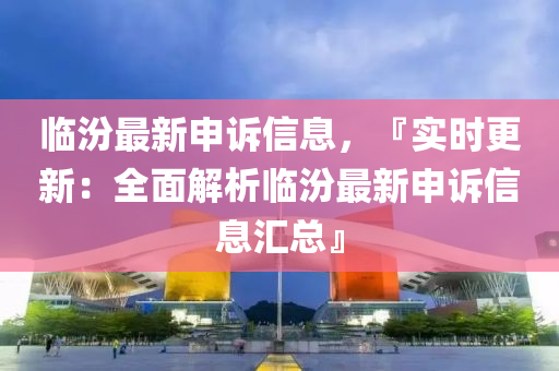 临汾最新申诉信息，『实时更新：全面解析临汾最新申诉信息汇总』