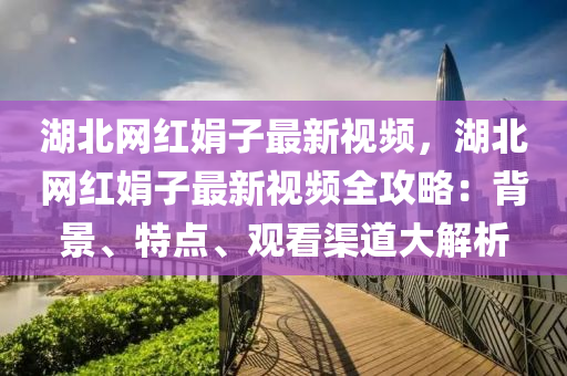 湖北网红娟子最新视频，湖北网红娟子最新视频全攻略：背景、特点、观看渠道大解析