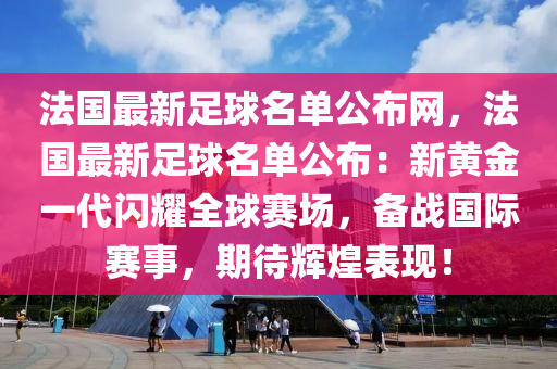 法国最新足球名单公布网，法国最新足球名单公布：新黄金一代闪耀全球赛场，备战国际赛事，期待辉煌表现！