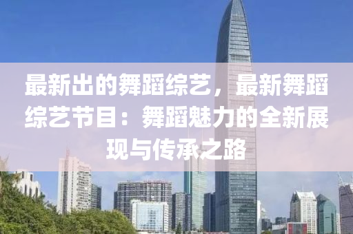 最新出的舞蹈综艺，最新舞蹈综艺节目：舞蹈魅力的全新展现与传承之路