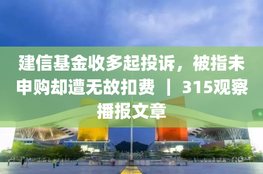 建信基金收多起投诉，被指未申购却遭无故扣费 ｜ 315观察播报文章