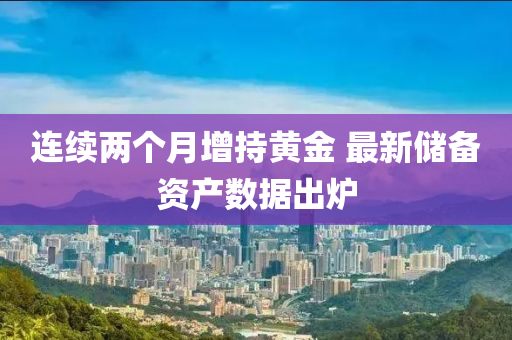 连续两个月增持黄金 最新储备资产数据出炉
