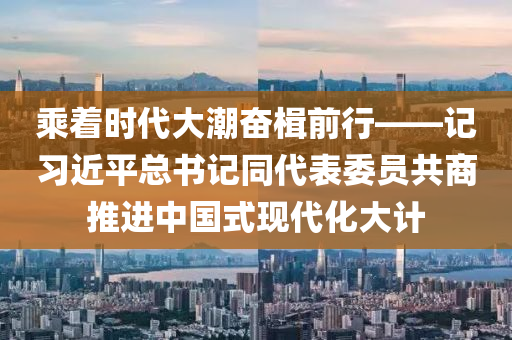 乘着时代大潮奋楫前行——记习近平总书记同代表委员共商推进中国式现代化大计