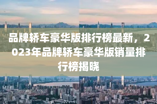 品牌轿车豪华版排行榜最新，2023年品牌轿车豪华版销量排行榜揭晓