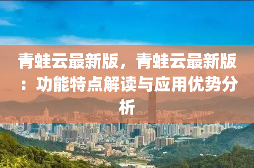 青蛙云最新版，青蛙云最新版：功能特点解读与应用优势分析