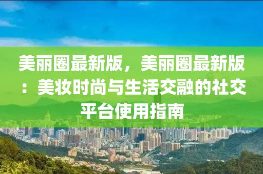 美丽圈最新版，美丽圈最新版：美妆时尚与生活交融的社交平台使用指南