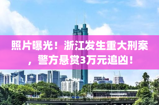 照片曝光！浙江发生重大刑案，警方悬赏3万元追凶！