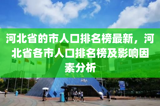 河北省的市人口排名榜最新，河北省各市人口排名榜及影响因素分析