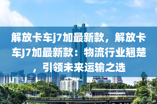 解放卡车j7加最新款，解放卡车J7加最新款：物流行业翘楚，引领未来运输之选