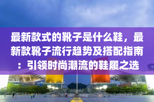 最新款式的靴子是什么鞋，最新款靴子流行趋势及搭配指南：引领时尚潮流的鞋履之选