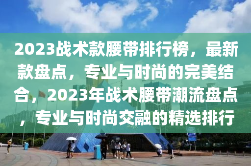 2023战术款腰带排行榜，最新款盘点，专业与时尚的完美结合，2023年战术腰带潮流盘点，专业与时尚交融的精选排行