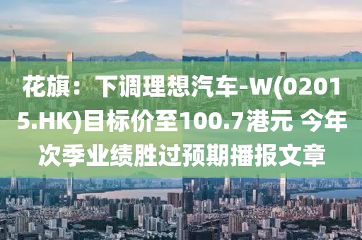 花旗：下调理想汽车-W(02015.HK)目标价至100.7港元 今年次季业绩胜过预期播报文章
