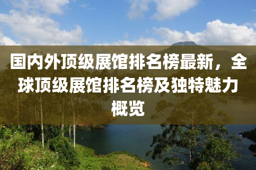 国内外顶级展馆排名榜最新，全球顶级展馆排名榜及独特魅力概览