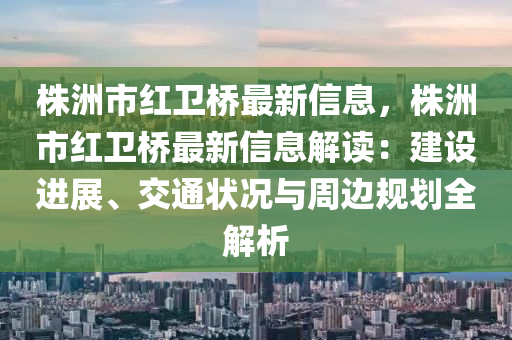 株洲市红卫桥最新信息，株洲市红卫桥最新信息解读：建设进展、交通状况与周边规划全解析