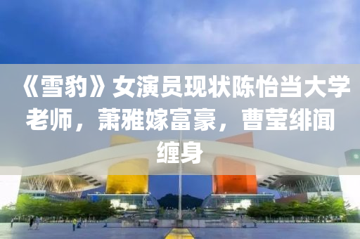 《雪豹》女演员现状陈怡当大学老师，萧雅嫁富豪，曹莹绯闻缠身