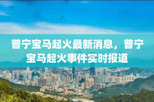 普宁宝马起火最新消息，普宁宝马起火事件实时报道
