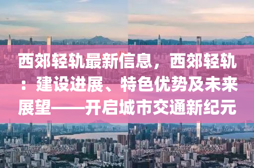 西郊轻轨最新信息，西郊轻轨：建设进展、特色优势及未来展望——开启城市交通新纪元
