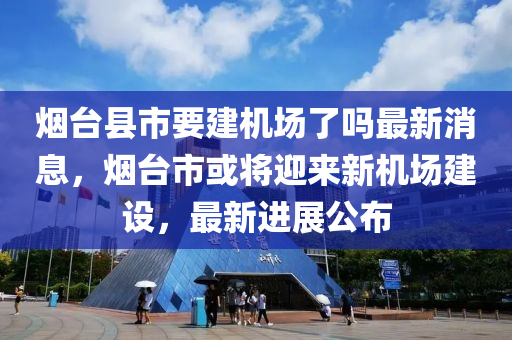 烟台县市要建机场了吗最新消息，烟台市或将迎来新机场建设，最新进展公布