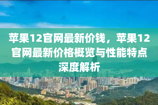 苹果12官网最新价钱，苹果12官网最新价格概览与性能特点深度解析