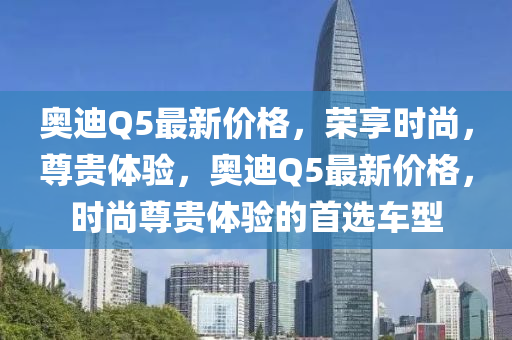 奥迪Q5最新价格，荣享时尚，尊贵体验，奥迪Q5最新价格，时尚尊贵体验的首选车型
