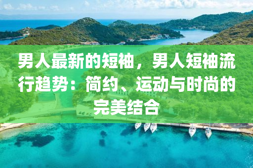 男人最新的短袖，男人短袖流行趋势：简约、运动与时尚的完美结合