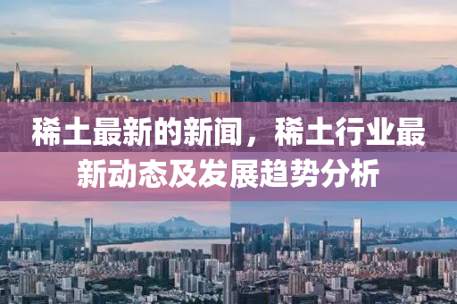稀土最新的新闻，稀土行业最新动态及发展趋势分析