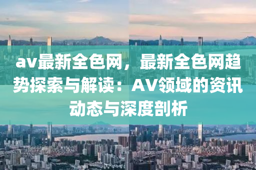 av最新全色网，最新全色网趋势探索与解读：AV领域的资讯动态与深度剖析
