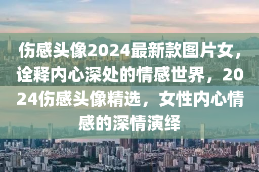 伤感头像2024最新款图片女，诠释内心深处的情感世界，2024伤感头像精选，女性内心情感的深情演绎