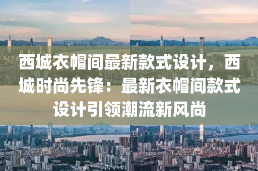 西城衣帽间最新款式设计，西城时尚先锋：最新衣帽间款式设计引领潮流新风尚