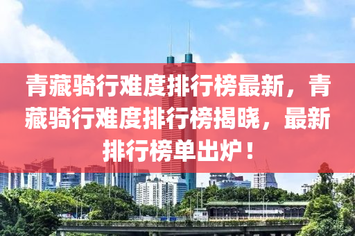 青藏骑行难度排行榜最新，青藏骑行难度排行榜揭晓，最新排行榜单出炉！