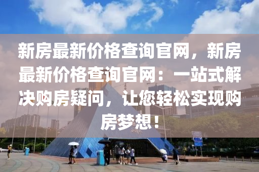 新房最新价格查询官网，新房最新价格查询官网：一站式解决购房疑问，让您轻松实现购房梦想！