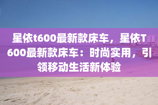 星依t600最新款床车，星依T600最新款床车：时尚实用，引领移动生活新体验