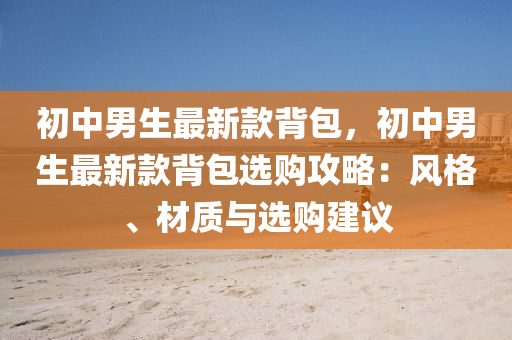 初中男生最新款背包，初中男生最新款背包选购攻略：风格、材质与选购建议