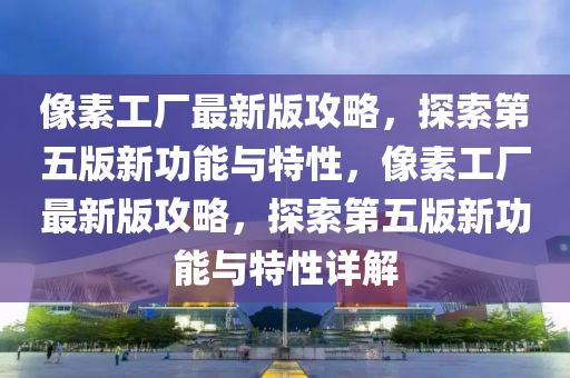 像素工厂最新版攻略，探索第五版新功能与特性，像素工厂最新版攻略，探索第五版新功能与特性详解