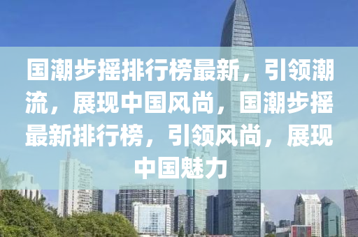 国潮步摇排行榜最新，引领潮流，展现中国风尚，国潮步摇最新排行榜，引领风尚，展现中国魅力