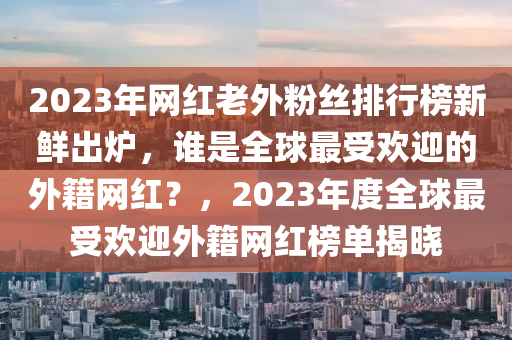 2023年网红老外粉丝排行榜新鲜出炉，谁是全球最受欢迎的外籍网红？，2023年度全球最受欢迎外籍网红榜单揭晓